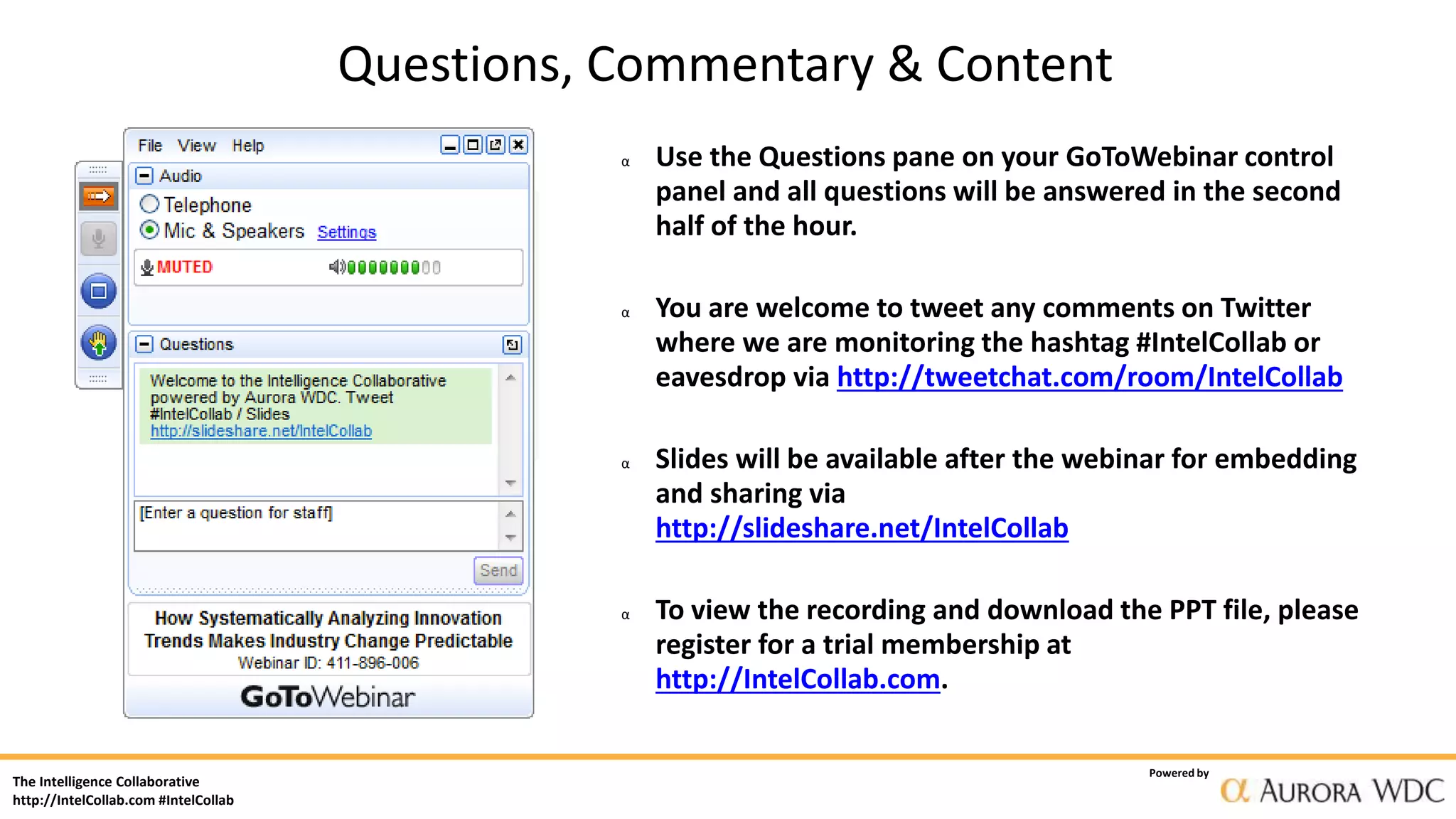 The Intelligence Collaborative
http://IntelCollab.com #IntelCollab
Powered by
α Use the Questions pane on your GoToWebinar control
panel and all questions will be answered in the second
half of the hour.
α You are welcome to tweet any comments on Twitter
where we are monitoring the hashtag #IntelCollab or
eavesdrop via http://tweetchat.com/room/IntelCollab
α Slides will be available after the webinar for embedding
and sharing via
http://slideshare.net/IntelCollab
α To view the recording and download the PPT file, please
register for a trial membership at
http://IntelCollab.com.
Questions, Commentary & Content
 