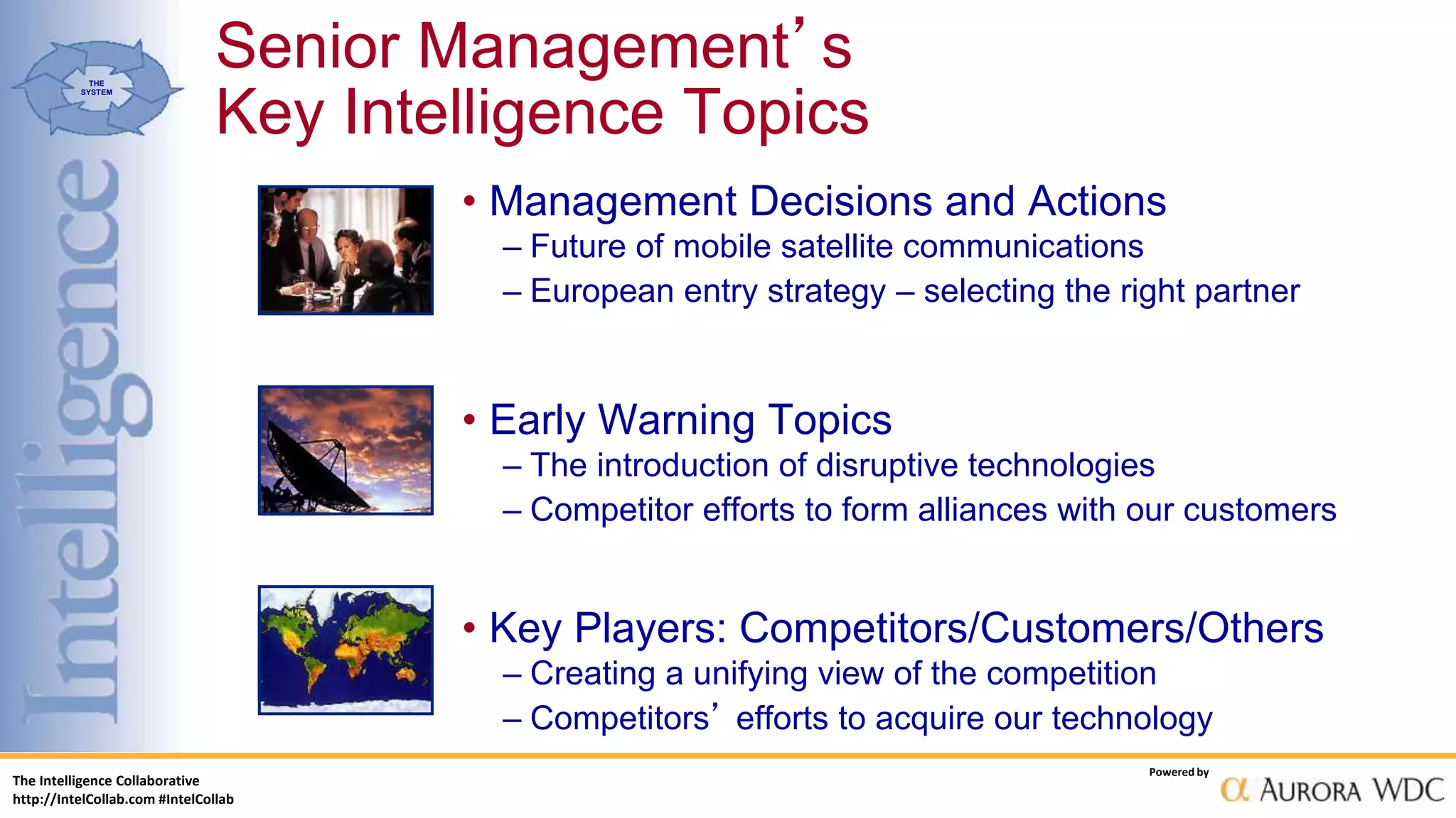 The Intelligence Collaborative
http://IntelCollab.com #IntelCollab
Powered by
THE
SYSTEM
Senior Management’s
Key Intelligence Topics
• Management Decisions and Actions
– Future of mobile satellite communications
– European entry strategy – selecting the right partner
• Early Warning Topics
– The introduction of disruptive technologies
– Competitor efforts to form alliances with our customers
• Key Players: Competitors/Customers/Others
– Creating a unifying view of the competition
– Competitors’ efforts to acquire our technology
 