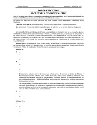 (Primera Sección) DIARIO OFICIAL Miércoles 27 de enero de 2016
PODER EJECUTIVO
SECRETARIA DE GOBERNACION
DECRETO por el que se declara reformadas y adicionadas diversas disposiciones de la Constitución Política de los
Estados Unidos Mexicanos, en materia de desindexación del salario mínimo.
Al margen un sello con el Escudo Nacional, que dice: Estados Unidos Mexicanos.- Presidencia de la
República.
ENRIQUE PEÑA NIETO, Presidente de los Estados Unidos Mexicanos, a sus habitantes sabed:
Que la Comisión Permanente del Honorable Congreso de la Unión, se ha servido dirigirme el siguiente
DECRETO
"LA COMISIÓN PERMANENTE DEL HONORABLE CONGRESO DE LA UNIÓN, EN USO DE LA FACULTAD QUE LE
CONFIERE EL ARTÍCULO 135 CONSTITUCIONAL Y PREVIA LA APROBACIÓN DE LAS CÁMARAS DE DIPUTADOS Y
DE SENADORES DEL CONGRESO GENERAL DE LOS ESTADOS UNIDOS MEXICANOS, ASÍ COMO LA MAYORÍA DE
LAS LEGISLATURAS DE LOS ESTADOS, DECLARA REFORMADAS Y ADICIONADAS DIVERSAS DISPOSICIONES DE
LA CONSTITUCIÓN POLÍTICA DE LOS ESTADOS UNIDOS MEXICANOS, EN MATERIA DE DESINDEXACIÓN DEL
SALARIO MÍNIMO.
Artículo Único.- Se reforman el inciso a) de la base II del artículo 41, y el párrafo primero de la fracción VI
del Apartado A del artículo 123; y se adicionan los párrafos sexto y séptimo al Apartado B del artículo 26 de la
Constitución Política de los Estados Unidos Mexicanos, para quedar como sigue:
Artículo 26.
A. ...
...
...
...
B. ...
...
...
...
...
El organismo calculará en los términos que señale la ley, el valor de la Unidad de Medida y
Actualización que será utilizada como unidad de cuenta, índice, base, medida o referencia para
determinar la cuantía del pago de las obligaciones y supuestos previstos en las leyes federales, de
las entidades federativas y del Distrito Federal, así como en las disposiciones jurídicas que emanen
de todas las anteriores.
Las obligaciones y supuestos denominados en Unidades de Medida y Actualización se considerarán
de monto determinado y se solventarán entregando su equivalente en moneda nacional. Al efecto,
deberá multiplicarse el monto de la obligación o supuesto, expresado en las citadas unidades, por el
valor de dicha unidad a la fecha correspondiente.
C. ...
...
...
...
Artículo 41. ...
...
I. ...
...
...
...
 