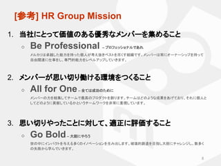 　[参考] HR Group Mission
1. 当社にとって価値のある優秀なメンバーを集めること
○ Be Professional – プロフェッショナルであれ
メルカリは卓越した能力を持った個人が考え抜きベストを尽くす組織です。メンバー...