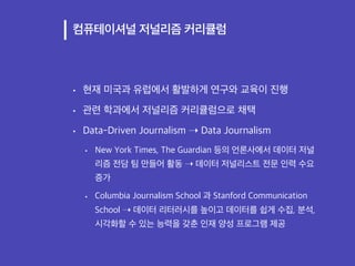 컴퓨테이셔널 저널리즘 커리큘럼
• 현재 미국과 유럽에서 활발하게 연구와 교육이 진행
• 관련 학과에서 저널리즘 커리큘럼으로 채택
• Data-Driven Journalism ➝ Data Journalism
• New Y...
