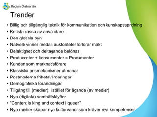 Trender
• Billig och tillgänglig teknik för kommunikation och kunskapsspridning
• Kritisk massa av användare
• Den globala byn
• Nätverk vinner medan auktoriteter förlorar makt
• Delaktighet och deltagande belönas
• Producenter + konsumenter = Procumenter
• Kunden som marknadsförare
• Klassiska prismekanismer utmanas
• Postmoderna frihetsvärderingar
• Demografiska förändringar
• Tillgång till (medier), i stället för ägande (av medier)
• Nya (digitala) samhällsklyftor
• ”Content is king and context i queen”
• Nya medier skapar nya kulturvanor som kräver nya kompetenser
 