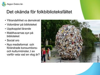 Det okända för folkbiblioteksfältet
• Yttrandefrihet vs demokrati
• Volontärer på biblioteket
• Uppkopplat lärande
• Makthavarnas syn på
biblioteket
• Social oro
• Nya medieformat och
förändrade konsumtions-
och kulturmönster, t ex
varför veta vad en vlog är?
 