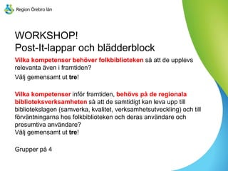 WORKSHOP!
Post-It-lappar och blädderblock
Vilka kompetenser behöver folkbiblioteken så att de upplevs
relevanta även i framtiden?
Välj gemensamt ut tre!
Vilka kompetenser inför framtiden, behövs på de regionala
biblioteksverksamheten så att de samtidigt kan leva upp till
bibliotekslagen (samverka, kvalitet, verksamhetsutveckling) och till
förväntningarna hos folkbiblioteken och deras användare och
presumtiva användare?
Välj gemensamt ut tre!
Grupper på 4
 