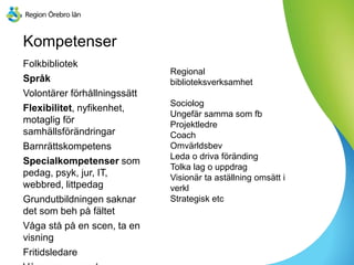 Kompetenser
Folkbibliotek
Språk
Volontärer förhållningssätt
Flexibilitet, nyfikenhet,
motaglig för
samhällsförändringar
Barnrättskompetens
Specialkompetenser som
pedag, psyk, jur, IT,
webbred, littpedag
Grundutbildningen saknar
det som beh på fältet
Våga stå på en scen, ta en
visning
Fritidsledare
Regional
biblioteksverksamhet
Sociolog
Ungefär samma som fb
Projektledre
Coach
Omvärldsbev
Leda o driva föränding
Tolka lag o uppdrag
Visionär ta aställning omsätt i
verkl
Strategisk etc
 