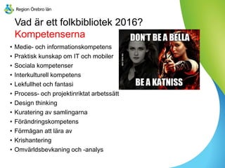 Vad är ett folkbibliotek 2016?
Kompetenserna
• Medie- och informationskompetens
• Praktisk kunskap om IT och mobiler
• Sociala kompetenser
• Interkulturell kompetens
• Lekfullhet och fantasi
• Process- och projektinriktat arbetssätt
• Design thinking
• Kuratering av samlingarna
• Förändringskompetens
• Förmågan att lära av
• Krishantering
• Omvärldsbevkaning och -analys
 