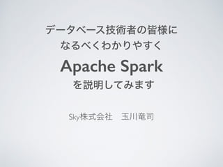 データベース技術者の皆様に
なるべくわかりやすく
Apache Spark
を説明してみます
Sky株式会社 玉川竜司
 