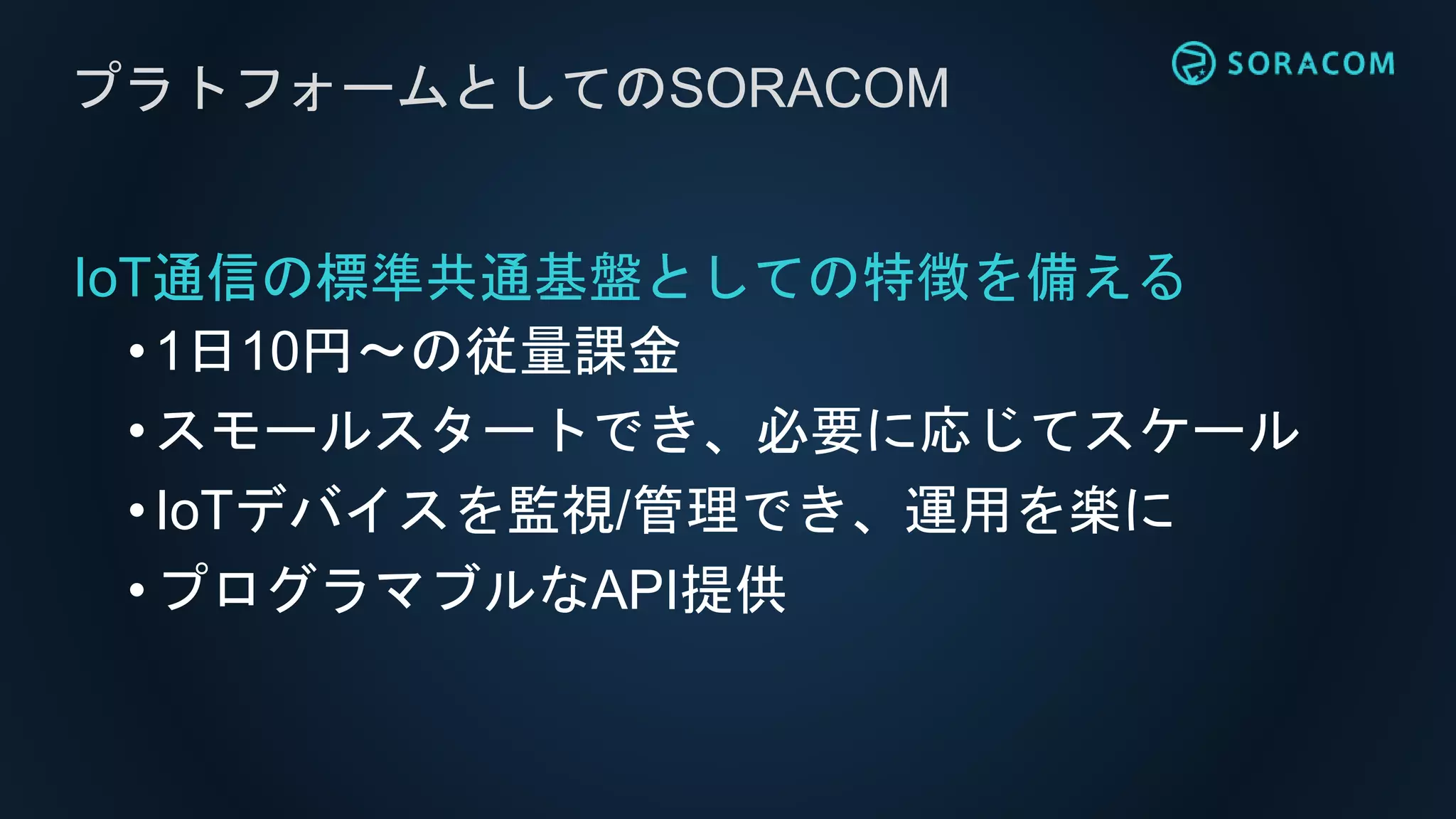 IoT通信の標準共通基盤としての特徴を備える
•1日10円〜の従量課金
• スモールスタートでき、必要に応じてスケール
•IoTデバイスを監視/管理でき、運用を楽に
• プログラマブルなAPI提供
プラトフォームとしてのSORACOM
 