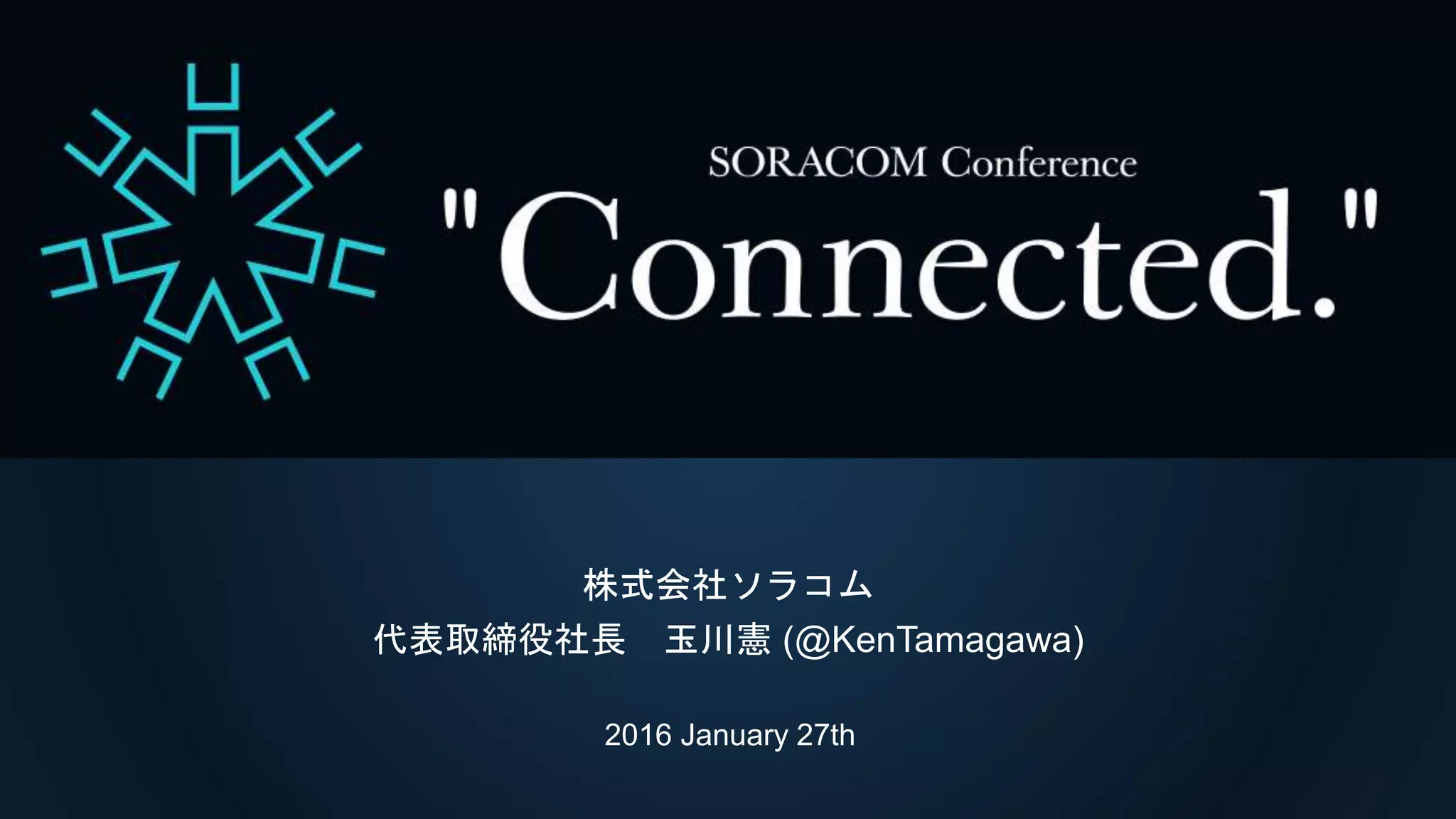 SORACOM Conference “Connected.”
基調講演I
株式会社ソラコム
代表取締役社長 玉川憲 (@KenTamagawa)
2016 January 27th
 