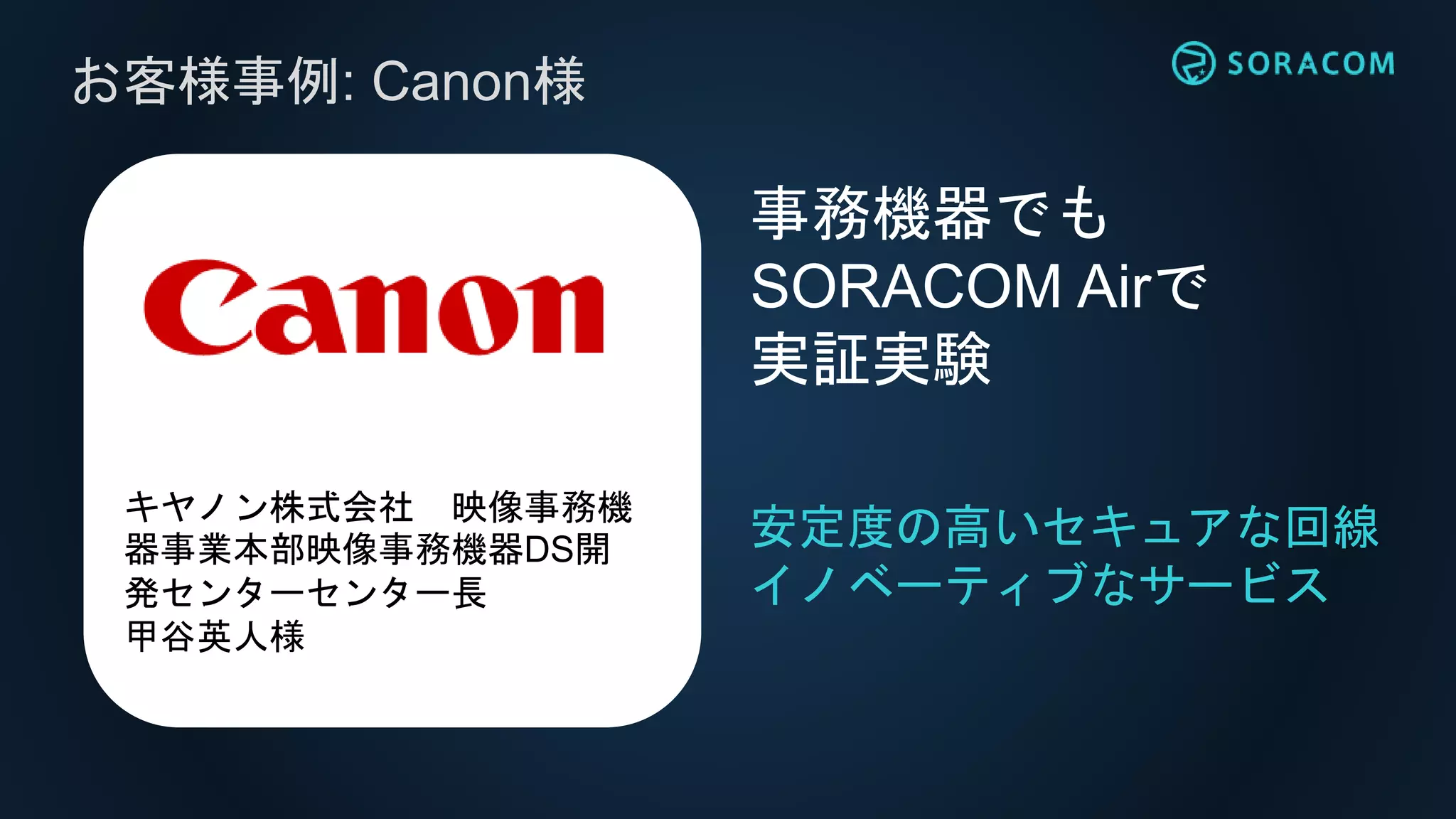 お客様事例: Canon様
安定度の高いセキュアな回線
イノベーティブなサービス
事務機器でも
SORACOM Airで
実証実験
キヤノン株式会社 映像事務機
器事業本部映像事務機器DS開
発センターセンター長
甲谷英人様
 