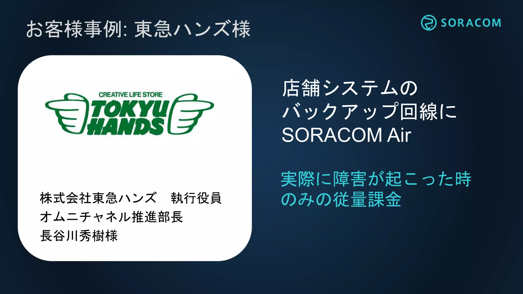 お客様事例: 東急ハンズ様
実際に障害が起こった時
のみの従量課金
店舗システムの
バックアップ回線に
SORACOM Air
株式会社東急ハンズ 執行役員
オムニチャネル推進部長
長谷川秀樹様
 