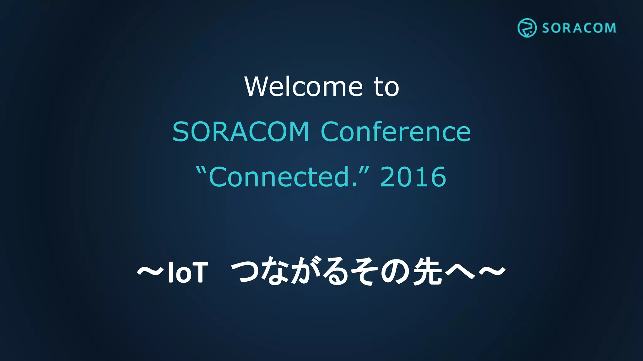 Welcome to
SORACOM Conference
“Connected.” 2016
～IoT つながるその先へ～
 
