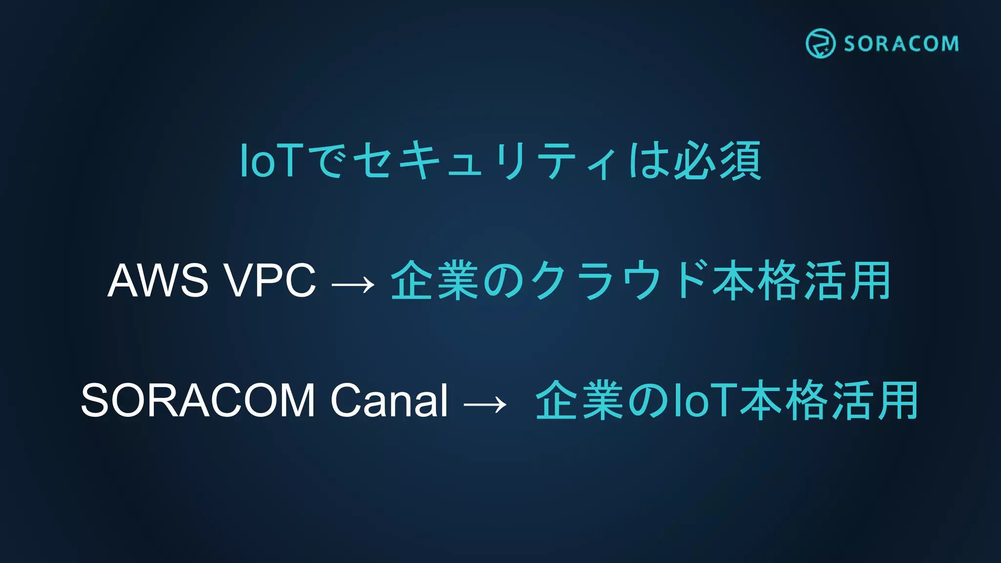 IoTでセキュリティは必須
AWS VPC → 企業のクラウド本格活用
SORACOM Canal → 企業のIoT本格活用
 