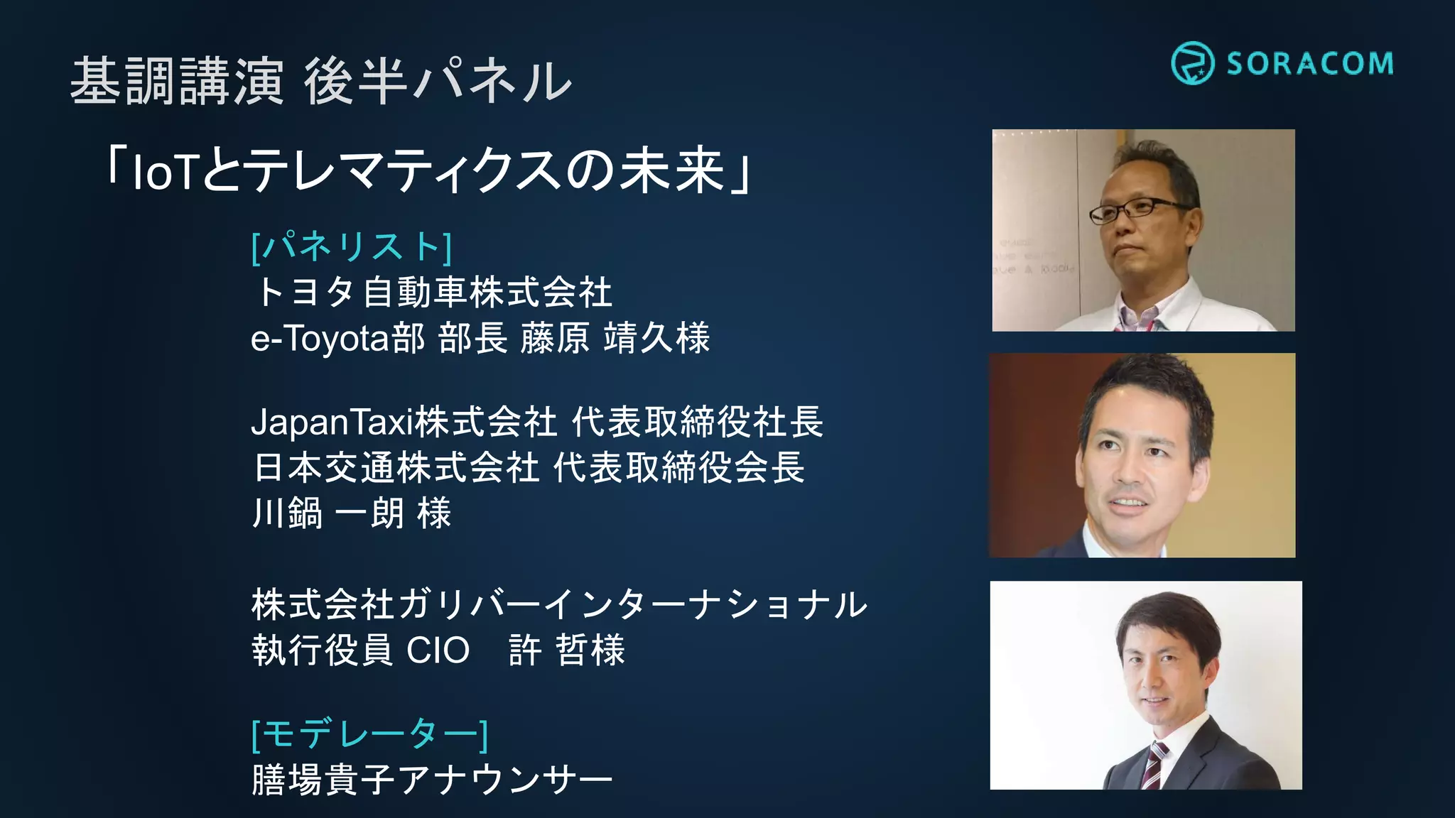 [パネリスト]
トヨタ自動車株式会社
e-Toyota部 部長 藤原 靖久様
JapanTaxi株式会社 代表取締役社長
日本交通株式会社 代表取締役会長
川鍋 一朗 様
株式会社ガリバーインターナショナル
執行役員 CIO 許 哲様
[モデレーター]
膳場貴子アナウンサー
基調講演 後半パネル
「IoTとテレマティクスの未来」
 