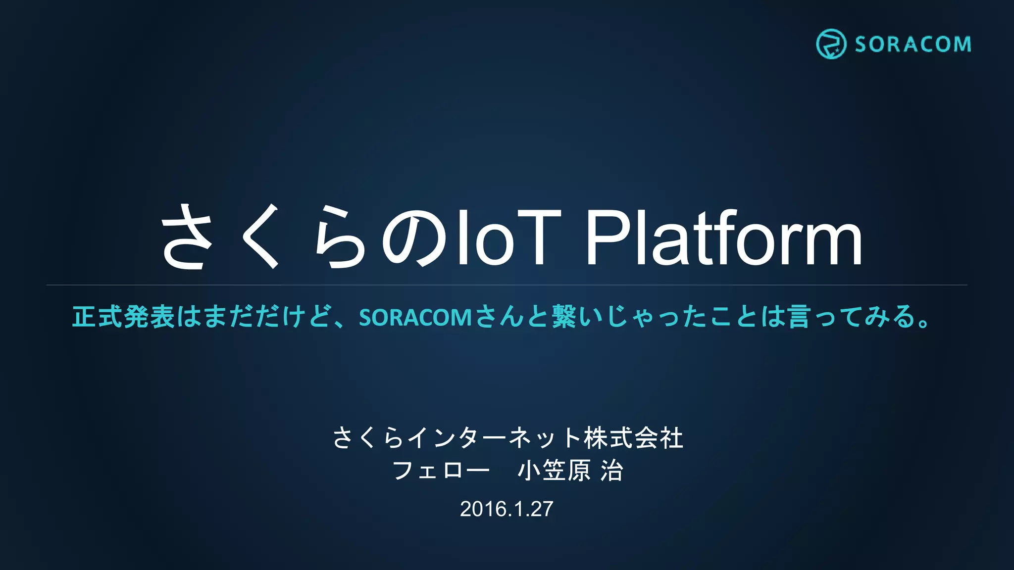 さくらのIoT Platform
さくらインターネット株式会社
フェロー 小笠原 治
2016.1.27
正式発表はまだだけど、SORACOMさんと繋いじゃったことは言ってみる。
 