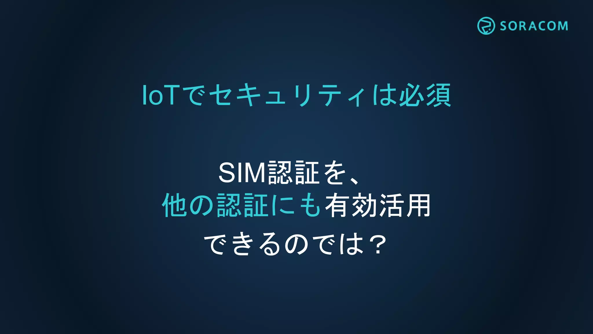 IoTでセキュリティは必須
SIM認証を、
他の認証にも有効活用
できるのでは？
 