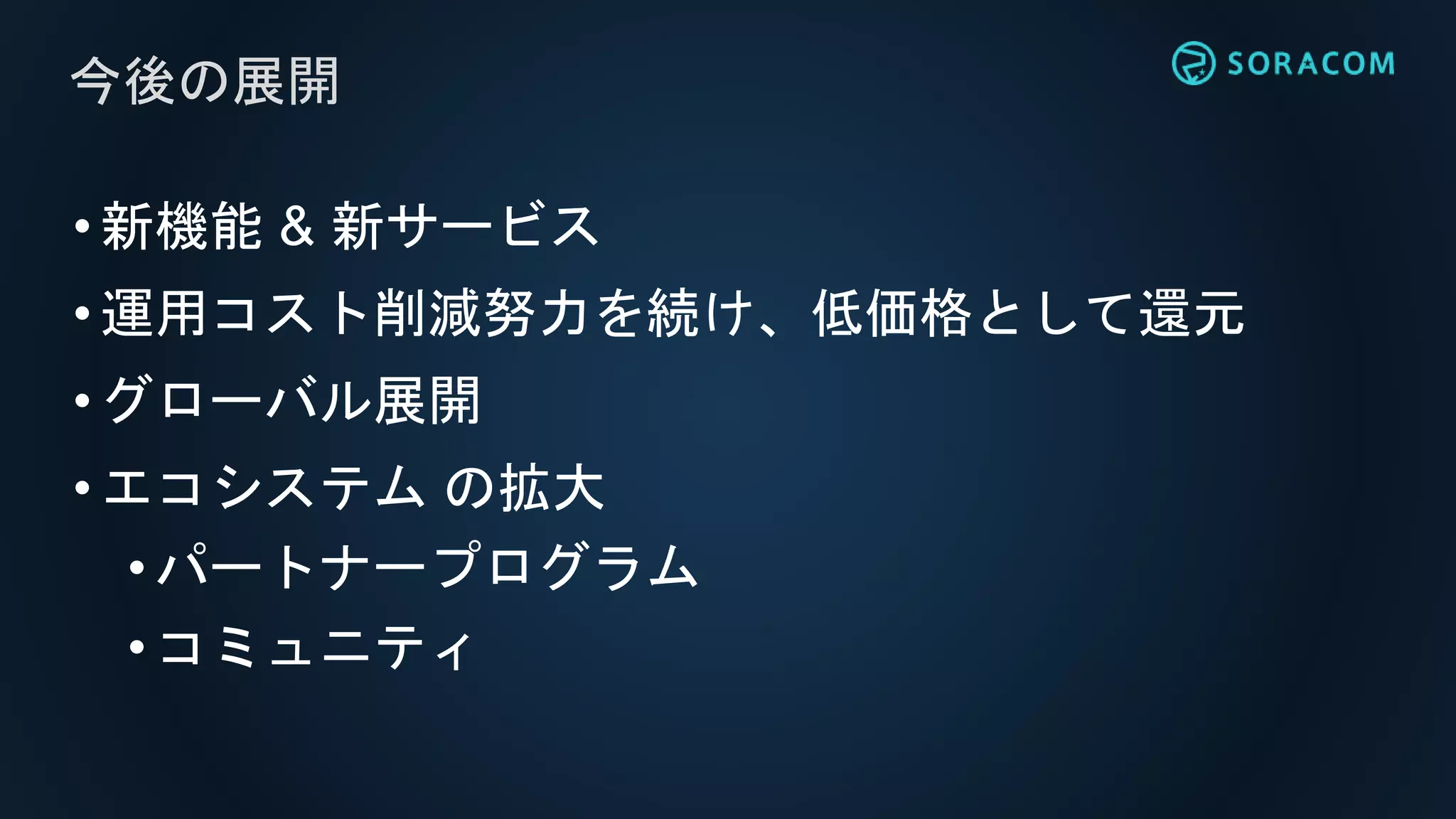 •新機能 & 新サービス
•運用コスト削減努力を続け、低価格として還元
•グローバル展開
•エコシステム の拡大
• パートナープログラム
• コミュニティ
今後の展開
 