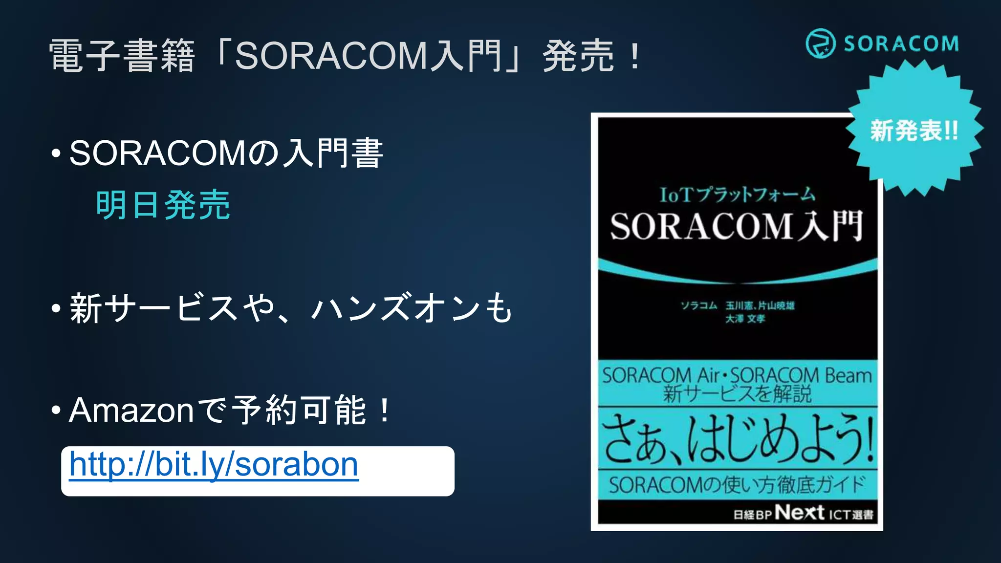 • SORACOMの入門書
明日発売
• 新サービスや、ハンズオンも
• Amazonで予約可能！
http://bit.ly/sorabon
電子書籍「SORACOM入門」発売！
 