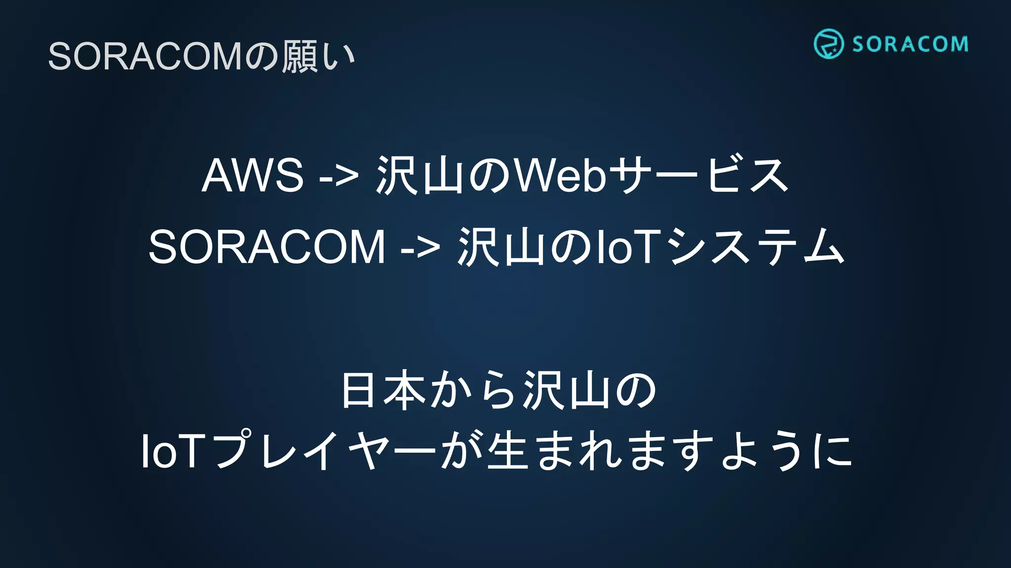 AWS -> 沢山のWebサービス
SORACOM -> 沢山のIoTシステム
日本から沢山の
IoTプレイヤーが生まれますように
SORACOMの願い
 