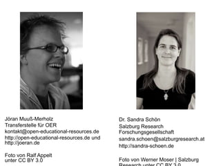 Dr. Sandra Schön
Salzburg Research
Forschungsgesellschaft
sandra.schoen@salzburgresearch.at
http://sandra-schoen.de
Foto von Werner Moser | Salzburg
Jöran Muuß-Merholz
Transferstelle für OER
kontakt@open-educational-resources.de
http://open-educational-resources.de und
http://joeran.de
Foto von Ralf Appelt
unter CC BY 3.0
 