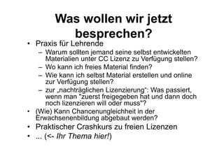 Was wollen wir jetzt
besprechen?
• Praxis für Lehrende
– Warum sollten jemand seine selbst entwickelten
Materialien unter CC Lizenz zu Verfügung stellen?
– Wo kann ich freies Material finden?
– Wie kann ich selbst Material erstellen und online
zur Verfügung stellen?
– zur „nachträglichen Lizenzierung“: Was passiert,
wenn man "zuerst freigegeben hat und dann doch
noch lizenzieren will oder muss"?
• (Wie) Kann Chancenungleichheit in der
Erwachsenenbildung abgebaut werden?
• Praktischer Crashkurs zu freien Lizenzen
• ... (<- Ihr Thema hier!)
 