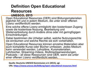 Definition Open Educational
Resources
UNESCO, 2015
Open Educational Resources (OER) sind Bildungsmaterialien
jeglicher Art und in jedem Medium, die unter einer offenen
Lizenz veröffentlicht werden.
Eine solche offene Lizenz ermöglicht den kostenlosen Zugang
sowie die kostenlose Nutzung, Bearbeitung und
Weiterverbreitung durch Andere ohne oder mit geringfügigen
Einschränkungen.
Dabei bestimmen die Urheber selbst, welche Nutzungsrechte
sie einräumen und welche Rechte sie sich vorbehalten.
Open Educational Resources können einzelne Materialien aber
auch komplette Kurse oder Bücher umfassen. Jedes Medium
kann verwendet werden. Lehrpläne, Kursmaterialien,
Lehrbücher, Streaming-Videos, Multimediaanwendungen,
Podcasts – all diese Ressourcen sind OER, wenn sie unter
einer offenen Lizenz veröffentlicht werden.
Quelle: Deutsche UNESCO Kommission e.V. (2015), vgl.
URL: https://www.unesco.de/bildung/open-educational-resources.html
 