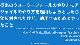 © 2016 Takashi Takebayashi
Microsoft MVP for Visual Studio and Development Technologies
Takashi Takebayashi
@changeworlds
従来のウォーターフォールのやり方にア
ジャイルのやり方を適用しようとしたら
猛反対されたけど、適用するためにやっ
たこと
ノウハウお伝えします! Team Foundation Server 最新版でのワークアイテム管理
 