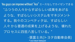 © 2016 Takashi Takebayashi
You guys can improve without “Ace” エースなしでカイゼンできる
“ふつうの人々からすばらしい成果をあげる
ような、すばらしいシステムをマネジメント
する。我々のコンペティタは、すばらしい
人々 から普通の成果を上げるような、壊れた
プロ セスに四苦八苦している。”
- 張富士夫(トヨタ自動車会長)
 