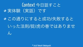 © 2016 Takashi Takebayashi
実体験（実話）です
この通りにすると成功/失敗すると
いった法則/掟/虎の巻ではありませ
ん
Context 今日話すこと
 