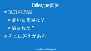 © 2016 Takashi Takebayashi
抵抗の原因
痛い目を見た？
された？
そこに答えがある
Colleague 同僚
 