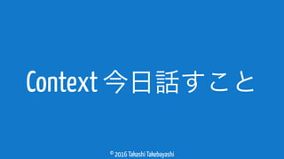 © 2016 Takashi Takebayashi
Context 今日話すこと
 
