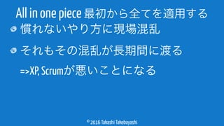 © 2016 Takashi Takebayashi
慣れないやり方に現場混乱
それもその混乱が長期間に渡る 
=>XP, Scrumが悪いことになる
All in one piece 最初から全てを適用する
 