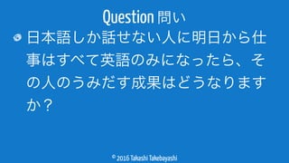 © 2016 Takashi Takebayashi
日本語しか話せない人に明日から仕
事はすべて英語のみになったら、そ
の人のうみだす成果はどうなります
か？
Question 問い
 
