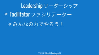 © 2016 Takashi Takebayashi
Facilitatorファシリテーター
みんなの力でやろう！
Leadership リーダーシップ
 