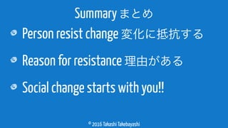 © 2016 Takashi Takebayashi
Person resist change 変化に抵抗する
Reason for resistance 理由がある
Social change starts with you!!
Summaryまとめ
 