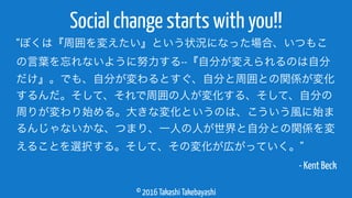 © 2016 Takashi Takebayashi
Social change starts with you!!
“ぼくは『周囲を変えたい』という状況になった場合、いつもこ
の言葉を忘れないように努力する--『自分が変えられるのは自分
だけ』。でも、自分が変わるとすぐ、自分と周囲との関係が変化
するんだ。そして、それで周囲の人が変化する、そして、自分の
周りが変わり始める。大きな変化というのは、こういう風に始ま
るんじゃないかな、つまり、一人の人が世界と自分との関係を変
えることを選択する。そして、その変化が広がっていく。”
- Kent Beck
 