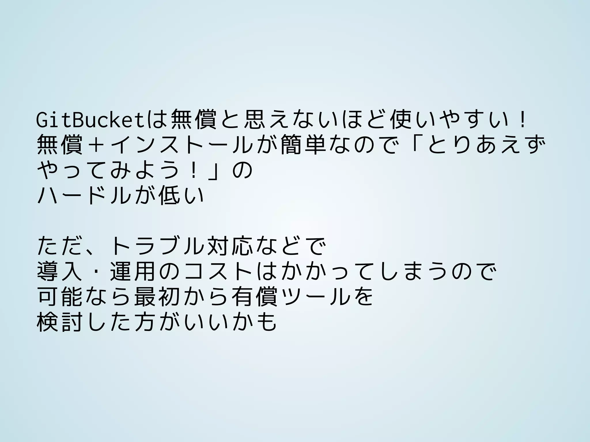 GitBucketは無償と思えないほど使いやすい！
無償＋インストールが簡単なので「とりあえず
やってみよう！」の
ハードルが低い
ただ、トラブル対応などで
導入・運用のコストはかかってしまうので
可能なら最初から有償ツールを
検討した方がいいかも
 