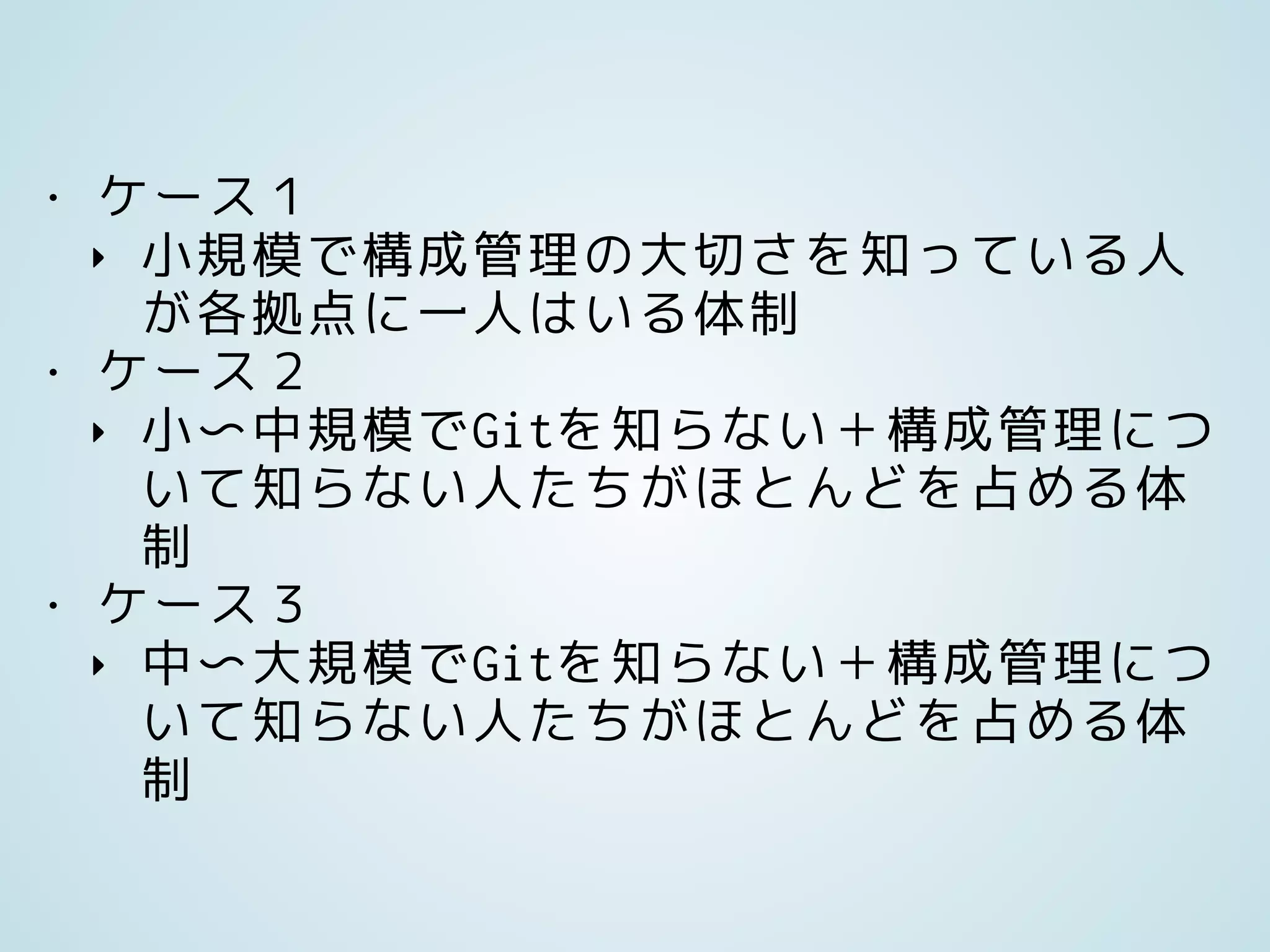 • ケース１
‣ 小規模で構成管理の大切さを知っている人
が各拠点に一人はいる体制
• ケース２
‣ 小〜中規模でGitを知らない＋構成管理につ
いて知らない人たちがほとんどを占める体
制
• ケース３
‣ 中〜大規模でGitを知らない＋構成管理につ
いて知らない人たちがほとんどを占める体
制
 
