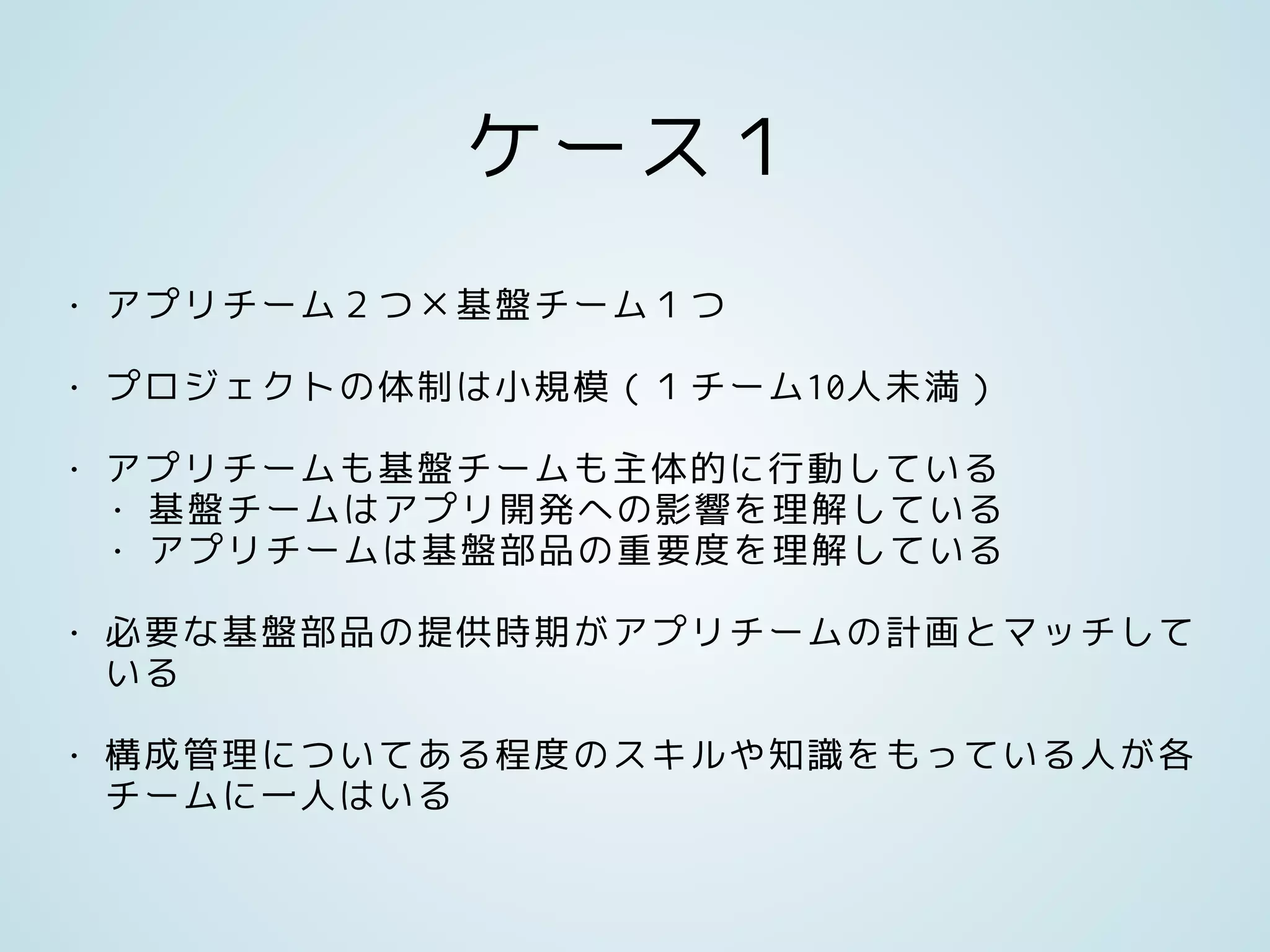 ケース１
• アプリチーム２つ×基盤チーム１つ
• プロジェクトの体制は小規模（１チーム10人未満）
• アプリチームも基盤チームも主体的に行動している
• 基盤チームはアプリ開発への影響を理解している
• アプリチームは基盤部品の重要度を理解している
• 必要な基盤部品の提供時期がアプリチームの計画とマッチして
いる
• 構成管理についてある程度のスキルや知識をもっている人が各
チームに一人はいる
 