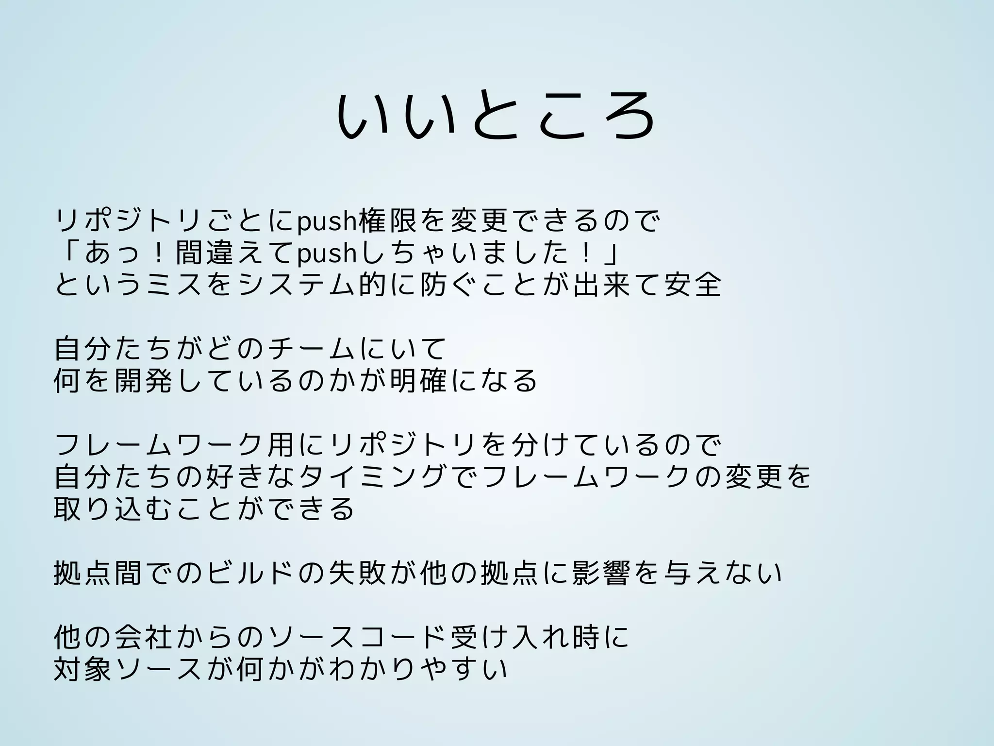 いいところ
リポジトリごとにpush権限を変更できるので
「あっ！間違えてpushしちゃいました！」
というミスをシステム的に防ぐことが出来て安全
自分たちがどのチームにいて
何を開発しているのかが明確になる
フレームワーク用にリポジトリを分けているので
自分たちの好きなタイミングでフレームワークの変更を
取り込むことができる
拠点間でのビルドの失敗が他の拠点に影響を与えない
他の会社からのソースコード受け入れ時に
対象ソースが何かがわかりやすい
 