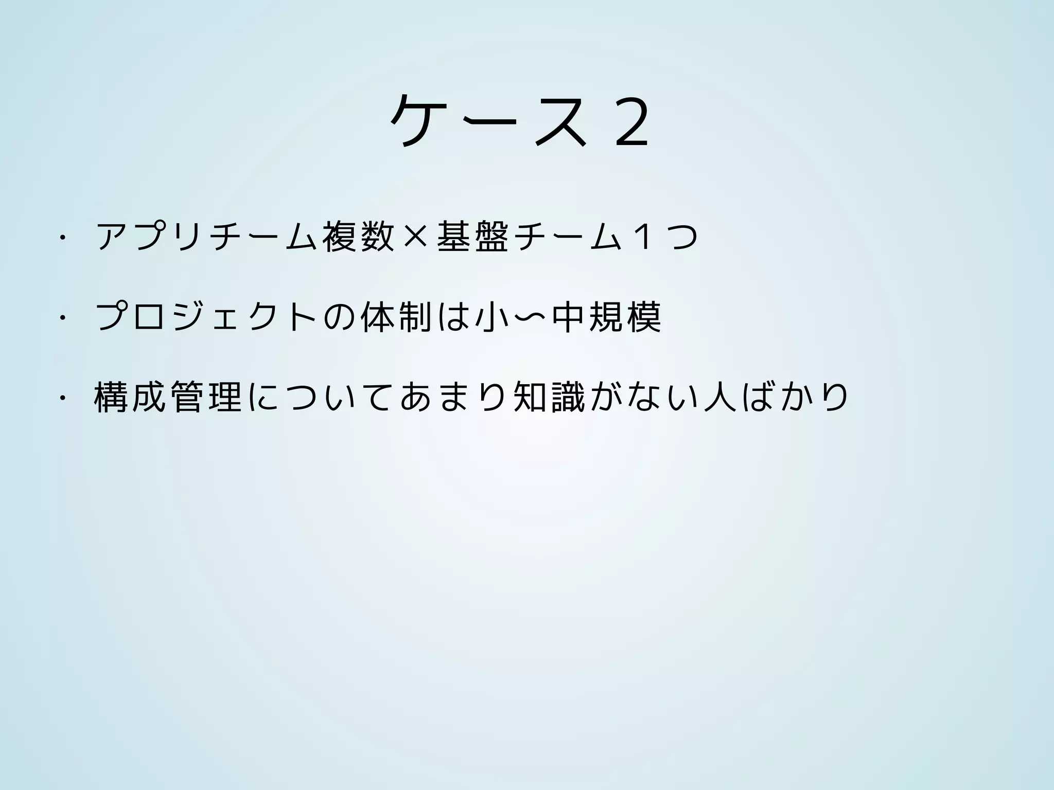 ケース２
• アプリチーム複数×基盤チーム１つ
• プロジェクトの体制は小〜中規模
• 構成管理についてあまり知識がない人ばかり
 