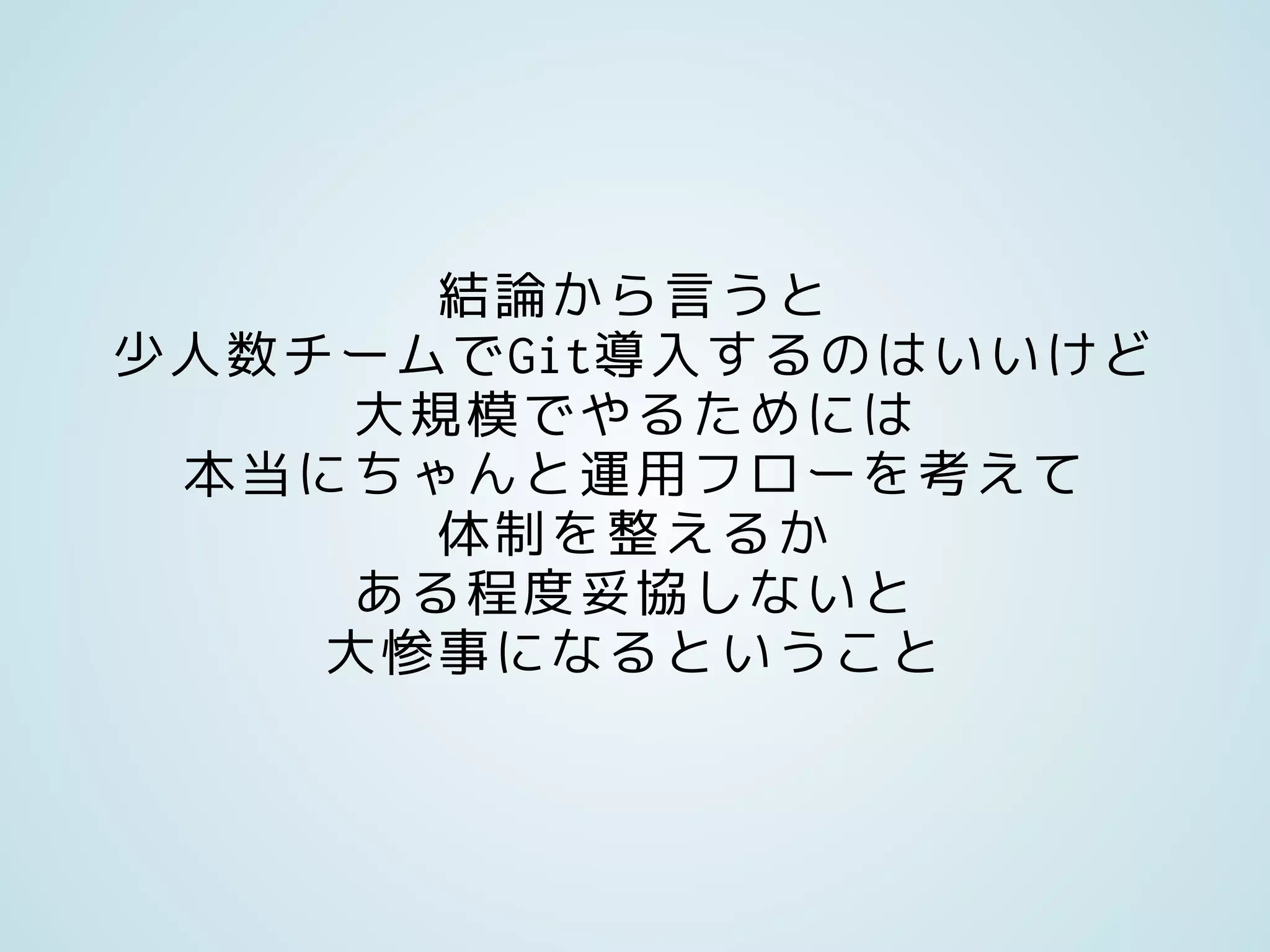 結論から言うと
少人数チームでGit導入するのはいいけど
大規模でやるためには
本当にちゃんと運用フローを考えて
体制を整えるか
ある程度妥協しないと
大惨事になるということ
 