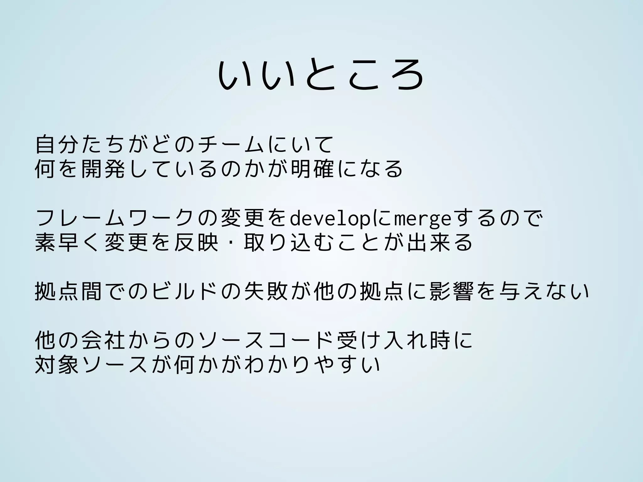 いいところ
自分たちがどのチームにいて
何を開発しているのかが明確になる
フレームワークの変更をdevelopにmergeするので
素早く変更を反映・取り込むことが出来る
拠点間でのビルドの失敗が他の拠点に影響を与えない
他の会社からのソースコード受け入れ時に
対象ソースが何かがわかりやすい
 