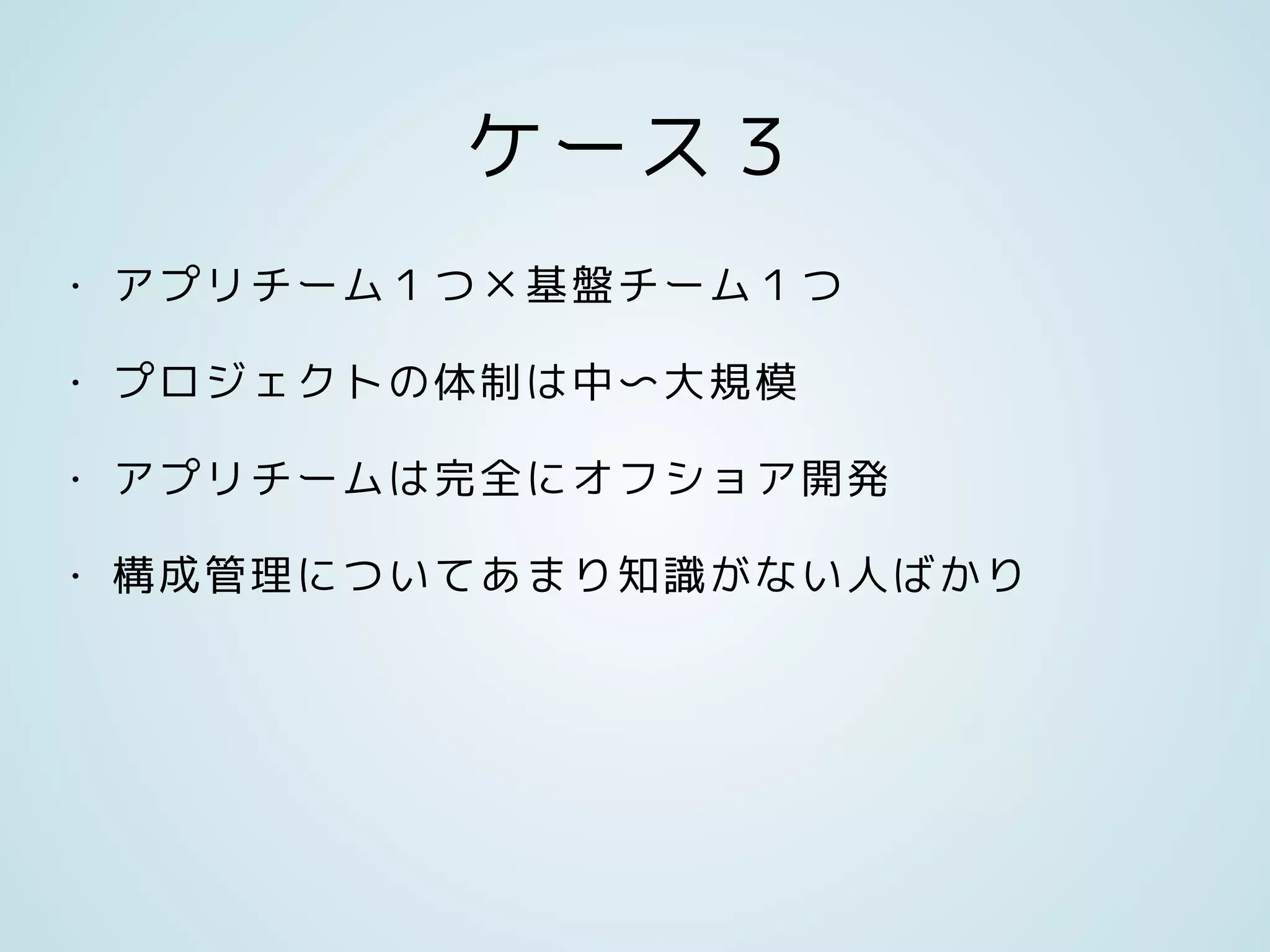 ケース３
• アプリチーム１つ×基盤チーム１つ
• プロジェクトの体制は中〜大規模
• アプリチームは完全にオフショア開発
• 構成管理についてあまり知識がない人ばかり
 
