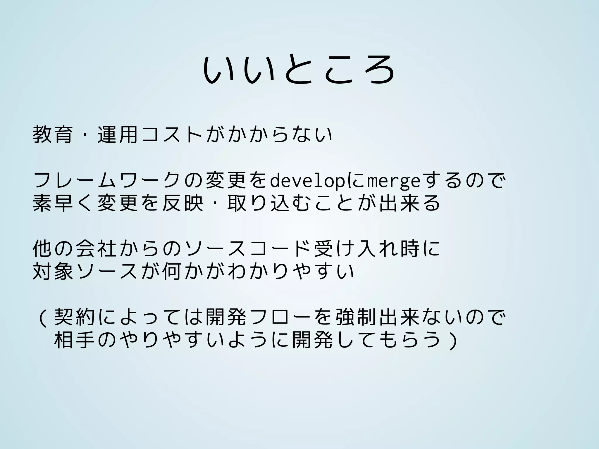 いいところ
教育・運用コストがかからない
フレームワークの変更をdevelopにmergeするので
素早く変更を反映・取り込むことが出来る
他の会社からのソースコード受け入れ時に
対象ソースが何かがわかりやすい
（契約によっては開発フローを強制出来ないので
相手のやりやすいように開発してもらう）
 