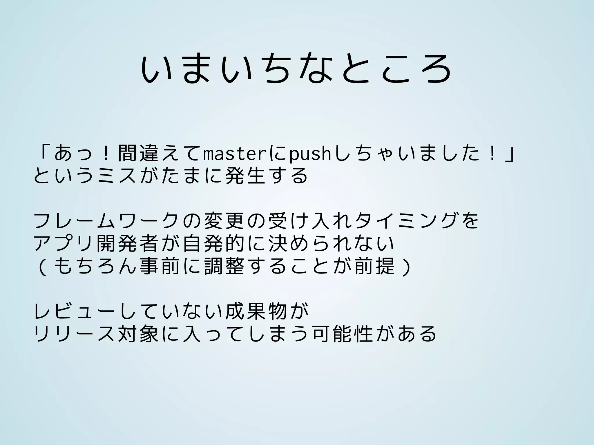 いまいちなところ
「あっ！間違えてmasterにpushしちゃいました！」
というミスがたまに発生する
フレームワークの変更の受け入れタイミングを
アプリ開発者が自発的に決められない
（もちろん事前に調整することが前提）
レビューしていない成果物が
リリース対象に入ってしまう可能性がある
 