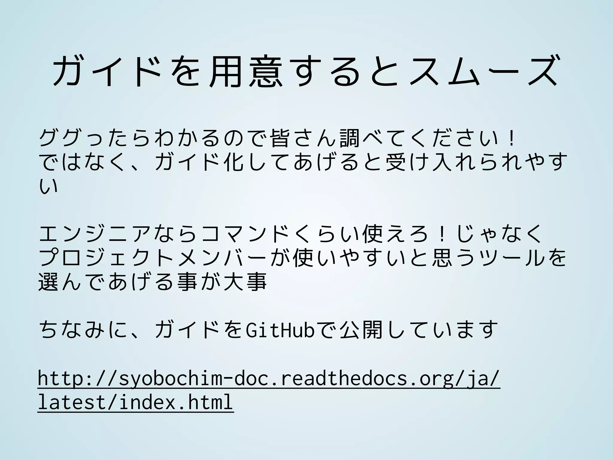 ガイドを用意するとスムーズ
ググったらわかるので皆さん調べてください！
ではなく、ガイド化してあげると受け入れられやす
い
エンジニアならコマンドくらい使えろ！じゃなく
プロジェクトメンバーが使いやすいと思うツールを
選んであげる事が大事
ちなみに、ガイドをGitHubで公開しています
http://syobochim-doc.readthedocs.org/ja/
latest/index.html
 