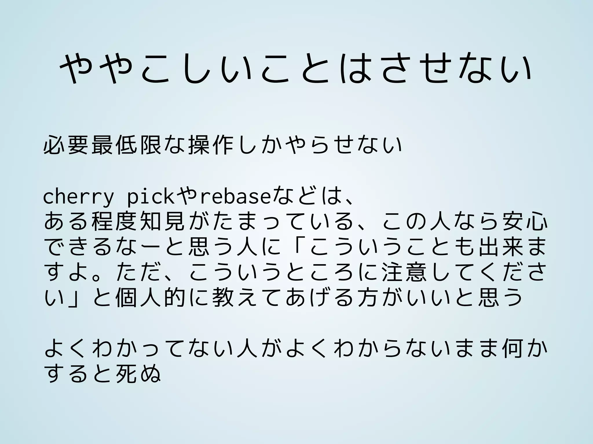 ややこしいことはさせない
必要最低限な操作しかやらせない
cherry pickやrebaseなどは、
ある程度知見がたまっている、この人なら安心
できるなーと思う人に「こういうことも出来ま
すよ。ただ、こういうところに注意してくださ
い」と個人的に教えてあげる方がいいと思う
よくわかってない人がよくわからないまま何か
すると死ぬ
 
