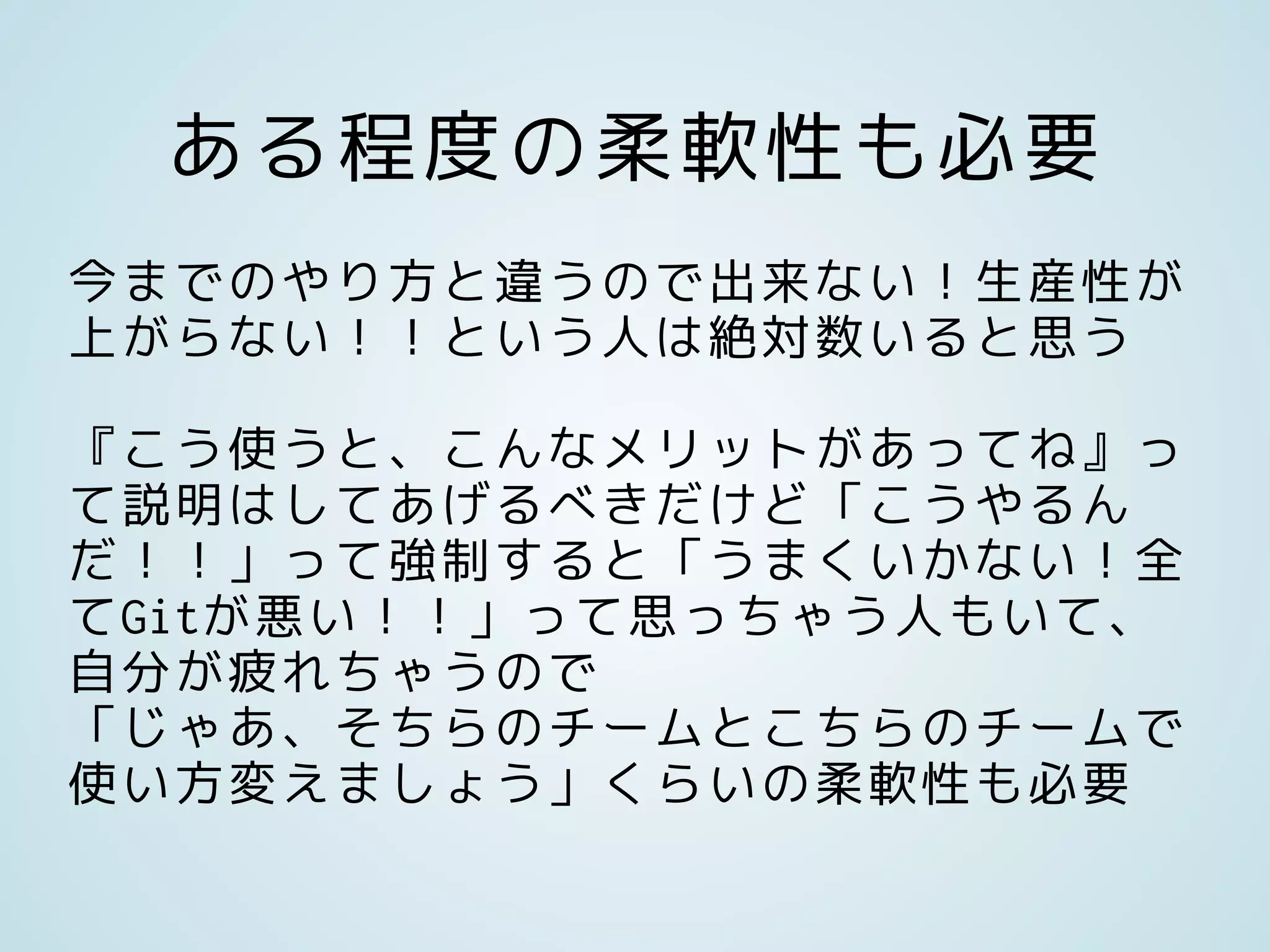 ある程度の柔軟性も必要
今までのやり方と違うので出来ない！生産性が
上がらない！！という人は絶対数いると思う
『こう使うと、こんなメリットがあってね』っ
て説明はしてあげるべきだけど「こうやるん
だ！！」って強制すると「うまくいかない！全
てGitが悪い！！」って思っちゃう人もいて、
自分が疲れちゃうので
「じゃあ、そちらのチームとこちらのチームで
使い方変えましょう」くらいの柔軟性も必要
 