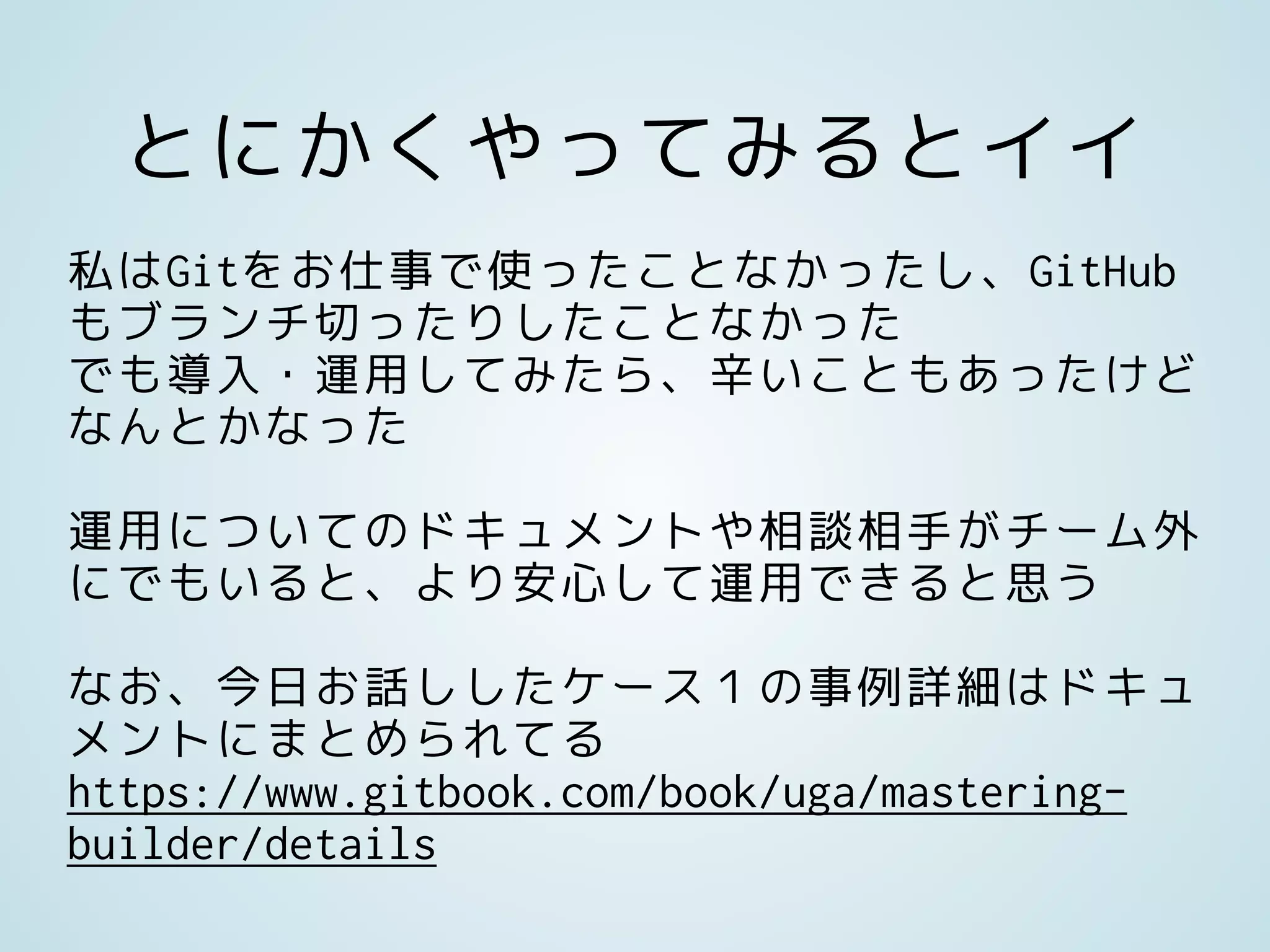 とにかくやってみるとイイ
私はGitをお仕事で使ったことなかったし、GitHub
もブランチ切ったりしたことなかった
でも導入・運用してみたら、辛いこともあったけど
なんとかなった
運用についてのドキュメントや相談相手がチーム外
にでもいると、より安心して運用できると思う
なお、今日お話ししたケース１の事例詳細はドキュ
メントにまとめられてる
https://www.gitbook.com/book/uga/mastering-
builder/details
 